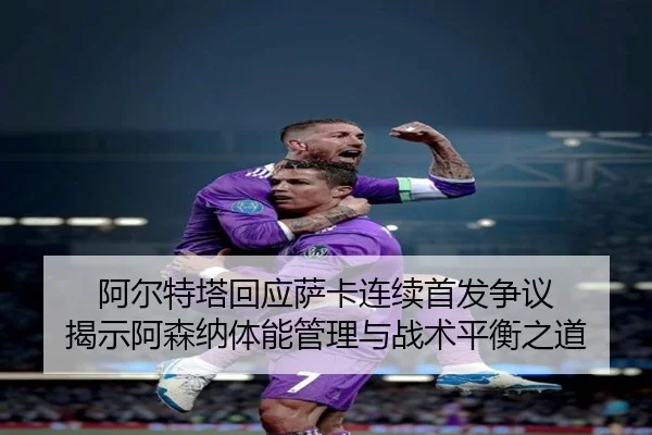 阿尔特塔回应萨卡连续首发争议 揭示阿森纳体能管理与战术平衡之道